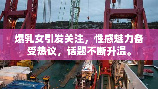 爆乳女引发关注，性感魅力备受热议，话题不断升温。