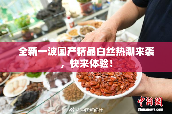 全新一波国产精品白丝热潮来袭，快来体验！