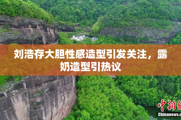 刘浩存大胆性感造型引发关注，露奶造型引热议
