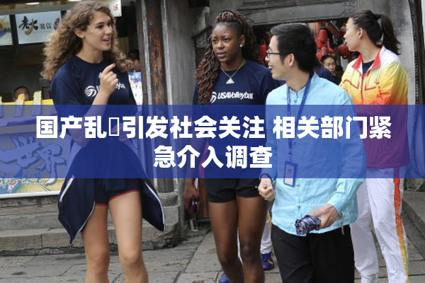 国产乱婬引发社会关注 相关部门紧急介入调查