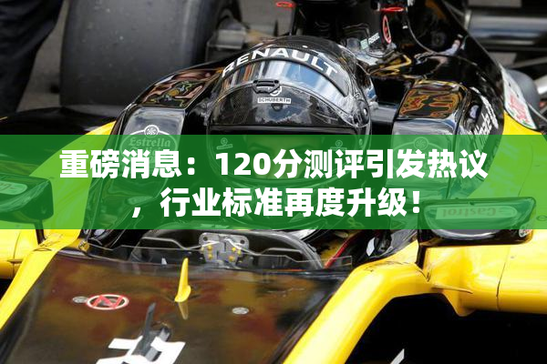 重磅消息：120分测评引发热议，行业标准再度升级！