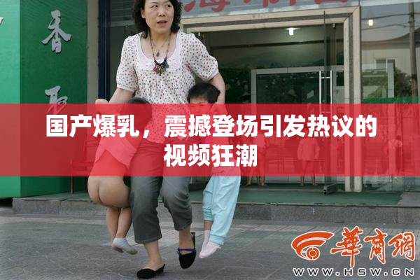 国产爆乳，震撼登场引发热议的视频狂潮