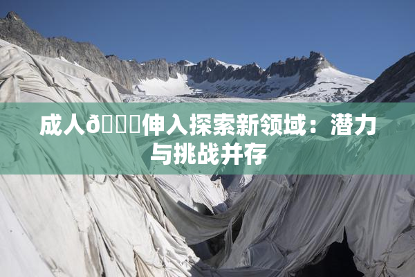成人🍆伸入探索新领域：潜力与挑战并存