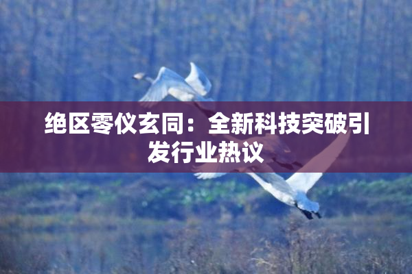 绝区零仪玄同：全新科技突破引发行业热议
