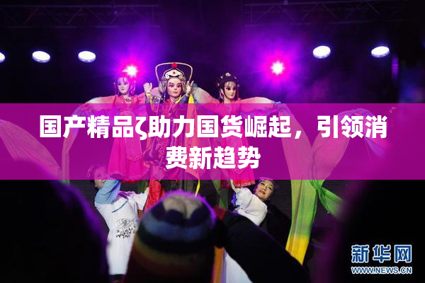国产精品ζ助力国货崛起，引领消费新趋势
