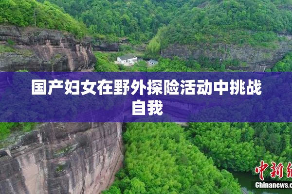 国产妇女在野外探险活动中挑战自我