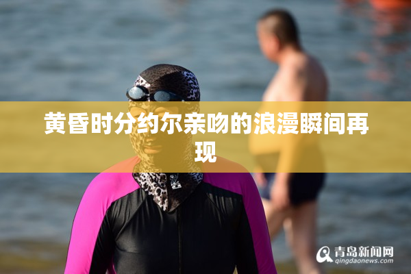 黄昏时分约尔亲吻的浪漫瞬间再现