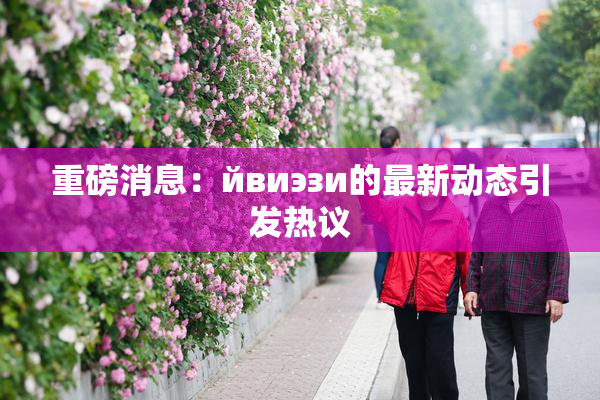 重磅消息：йвиэзи的最新动态引发热议