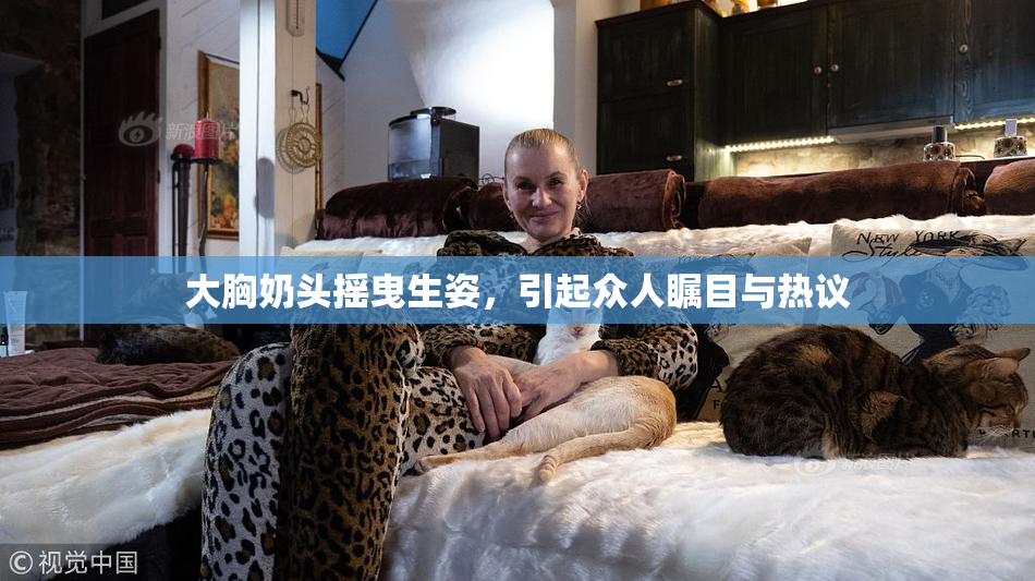 大胸奶头摇曳生姿，引起众人瞩目与热议