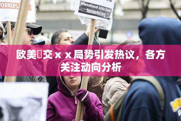 欧美嘼交ⅹⅹ局势引发热议，各方关注动向分析