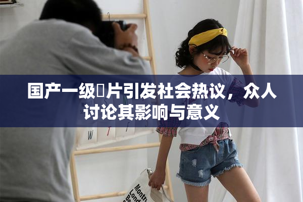 国产一级婬片引发社会热议，众人讨论其影响与意义
