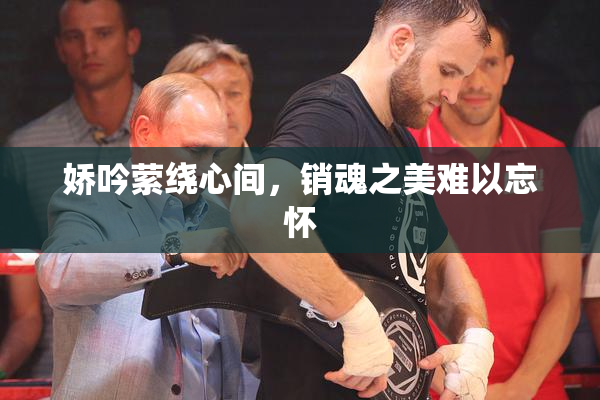 娇吟萦绕心间，销魂之美难以忘怀