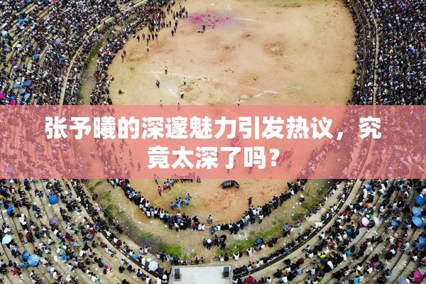 张予曦的深邃魅力引发热议，究竟太深了吗？