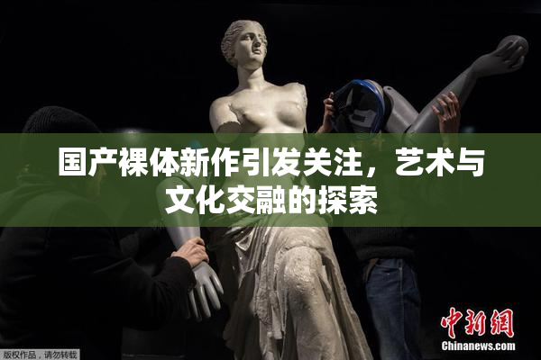 国产裸体新作引发关注，艺术与文化交融的探索