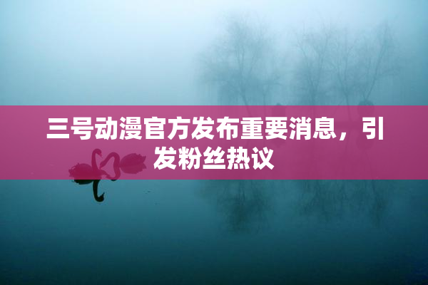 三号动漫官方发布重要消息，引发粉丝热议
