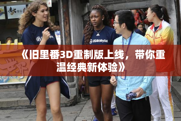 《旧里番3D重制版上线，带你重温经典新体验》