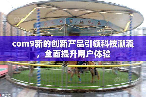 com9新的创新产品引领科技潮流，全面提升用户体验