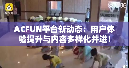 ACFUN平台新动态：用户体验提升与内容多样化并进！