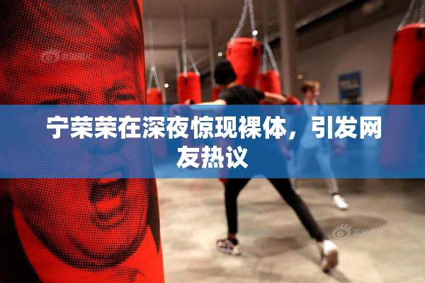 宁荣荣在深夜惊现裸体，引发网友热议