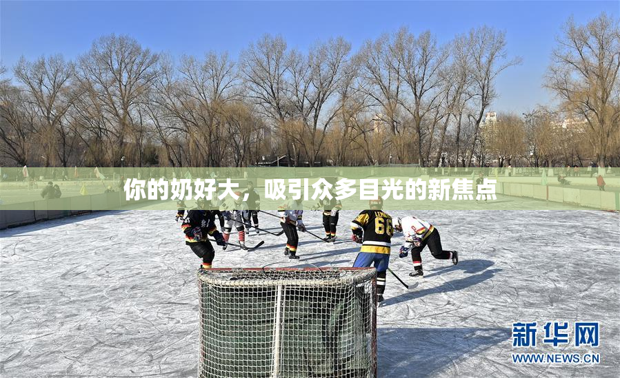 你的奶好大，吸引众多目光的新焦点