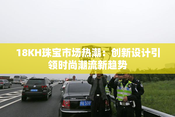 18KH珠宝市场热潮：创新设计引领时尚潮流新趋势