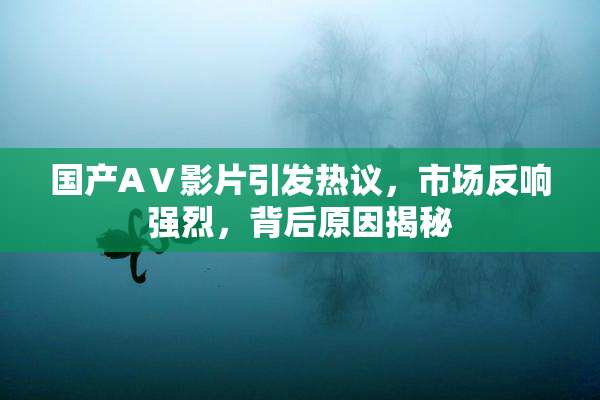 国产AⅤ影片引发热议，市场反响强烈，背后原因揭秘