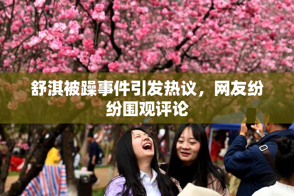 舒淇被躁事件引发热议，网友纷纷围观评论