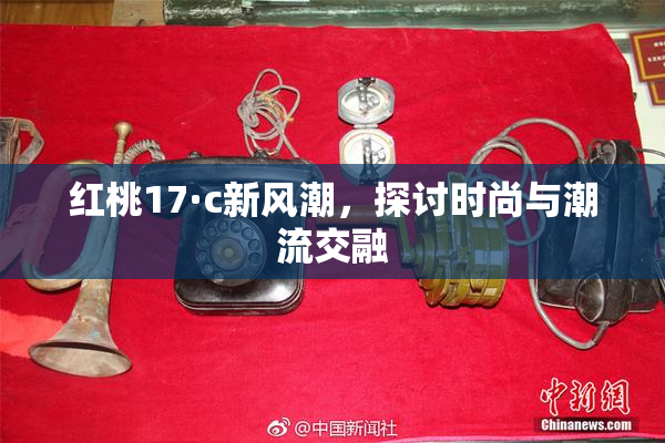 红桃17·c新风潮，探讨时尚与潮流交融