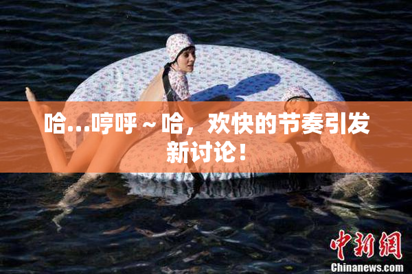 哈…哼呼～哈，欢快的节奏引发新讨论！