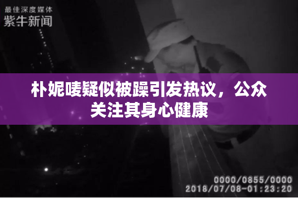 朴妮唛疑似被躁引发热议，公众关注其身心健康