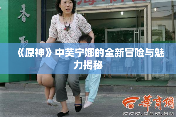 《原神》中芙宁娜的全新冒险与魅力揭秘