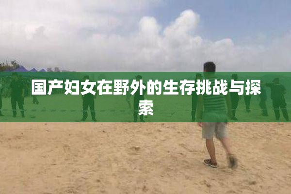 国产妇女在野外的生存挑战与探索