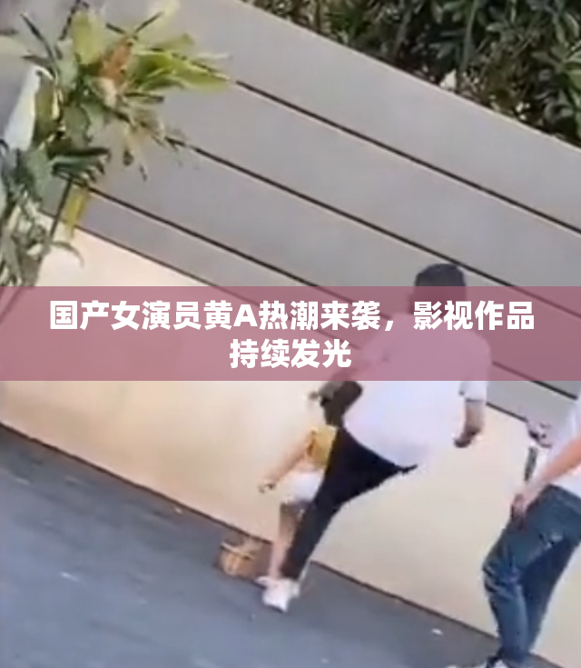 国产女演员黄A热潮来袭，影视作品持续发光