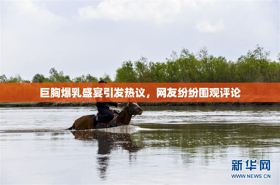 巨胸爆乳盛宴引发热议，网友纷纷围观评论