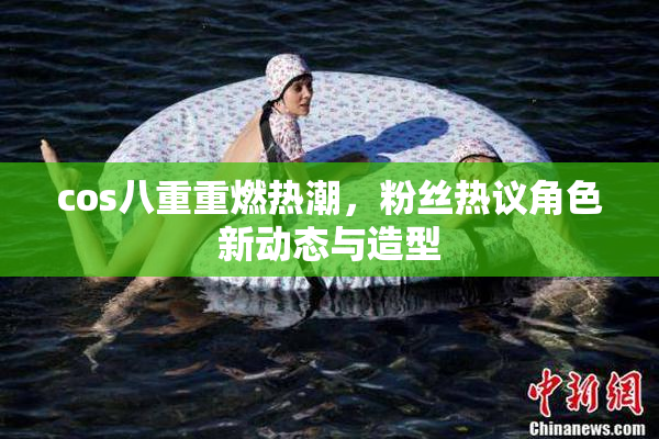 cos八重重燃热潮，粉丝热议角色新动态与造型