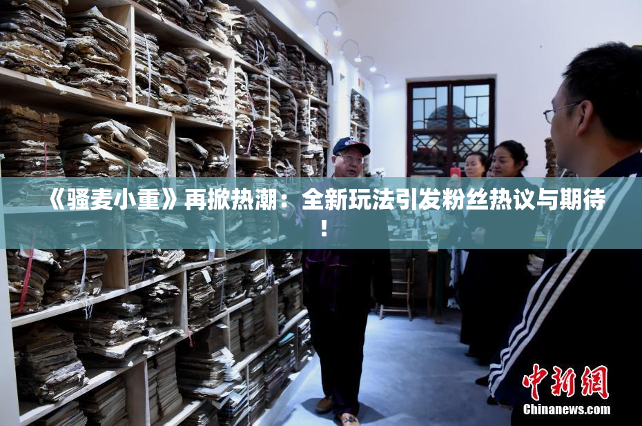 《骚麦小重》再掀热潮：全新玩法引发粉丝热议与期待！