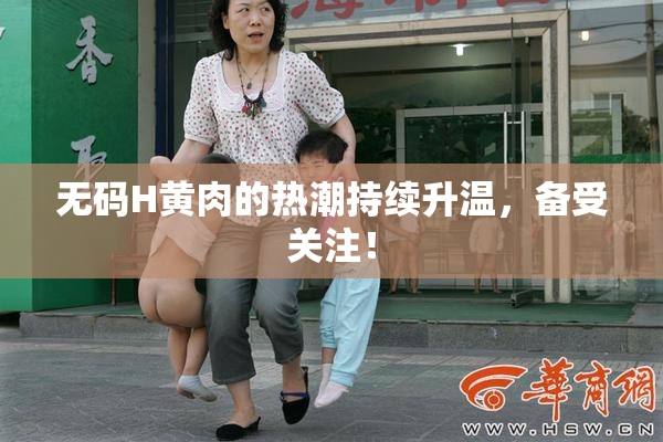 无码H黄肉的热潮持续升温，备受关注！