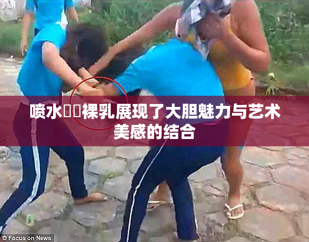 喷水❌‌裸乳展现了大胆魅力与艺术美感的结合