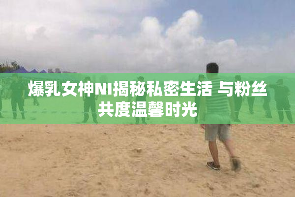 爆乳女神NI揭秘私密生活 与粉丝共度温馨时光