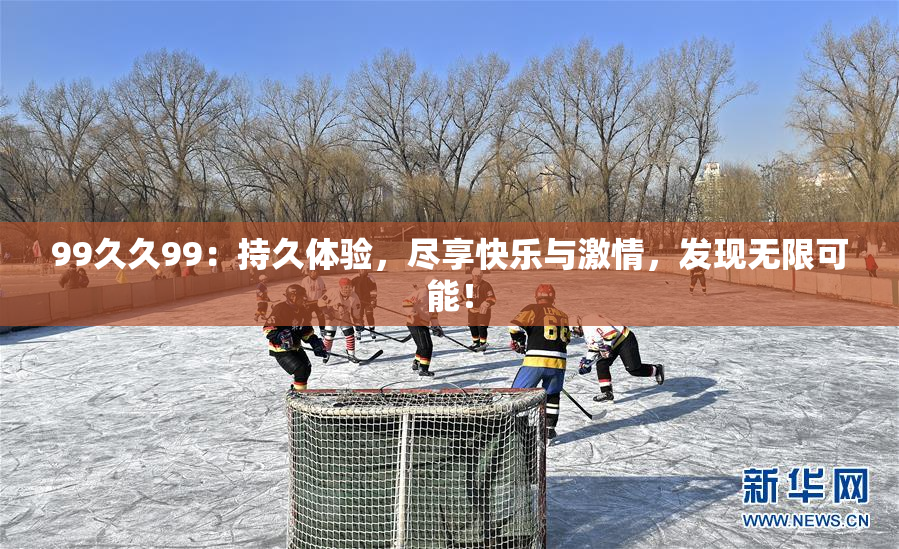 99久久99：持久体验，尽享快乐与激情，发现无限可能！