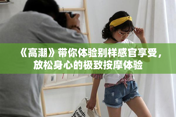 《高潮》带你体验别样感官享受，放松身心的极致按摩体验