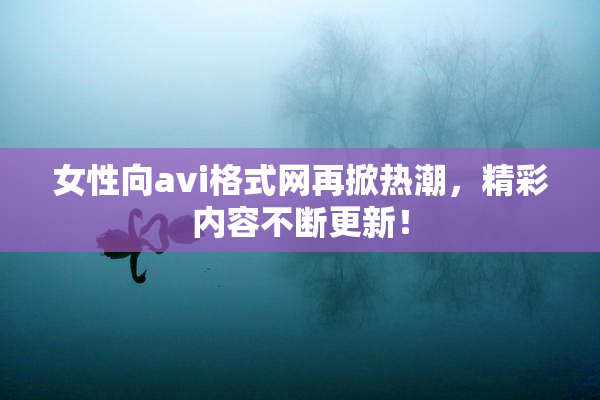 女性向avi格式网再掀热潮，精彩内容不断更新！