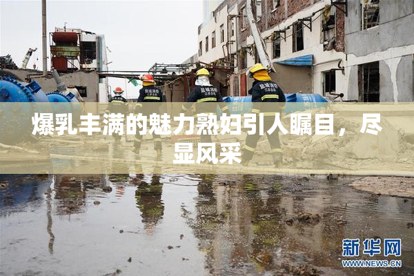 爆乳丰满的魅力熟妇引人瞩目，尽显风采