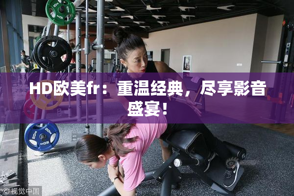 HD欧美fr：重温经典，尽享影音盛宴！