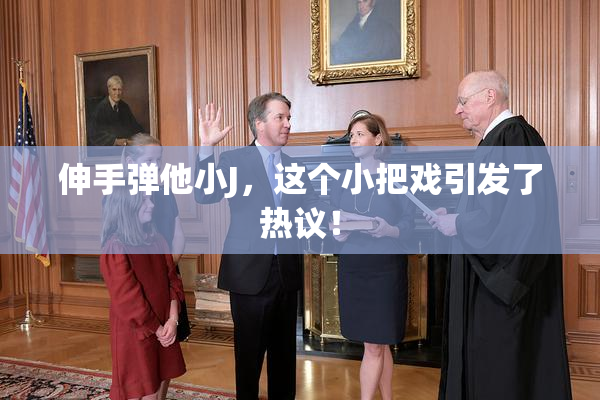 伸手弹他小J，这个小把戏引发了热议！