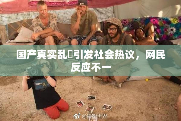 国产真实乱婬引发社会热议，网民反应不一