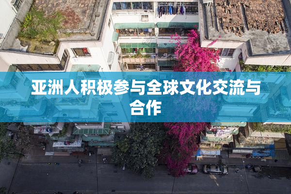 亚洲人积极参与全球文化交流与合作
