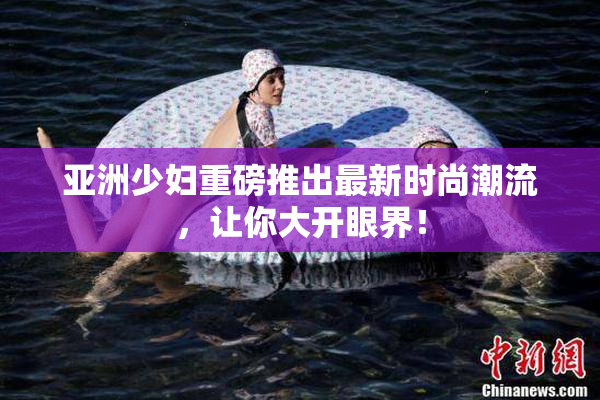 亚洲少妇重磅推出最新时尚潮流，让你大开眼界！