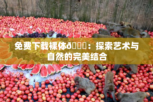 免费下载裸体🔞：探索艺术与自然的完美结合