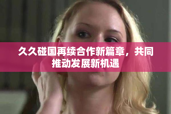 久久碰国再续合作新篇章，共同推动发展新机遇